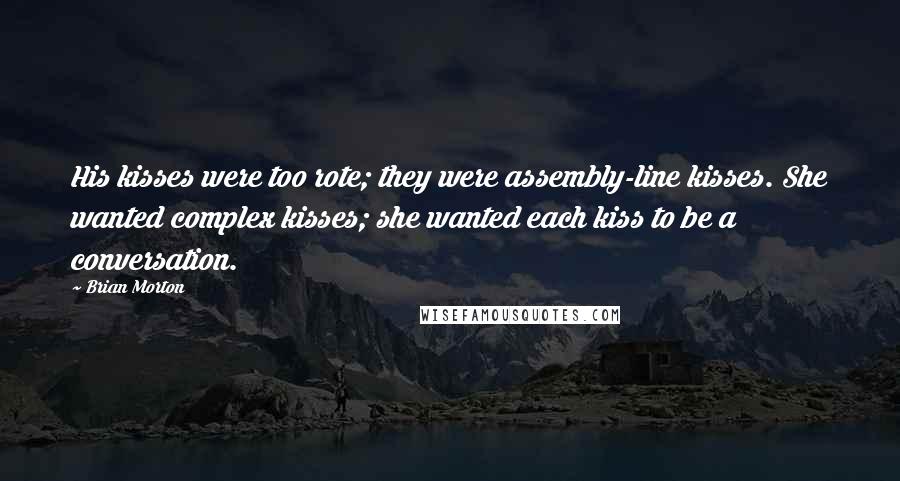 Brian Morton Quotes: His kisses were too rote; they were assembly-line kisses. She wanted complex kisses; she wanted each kiss to be a conversation.