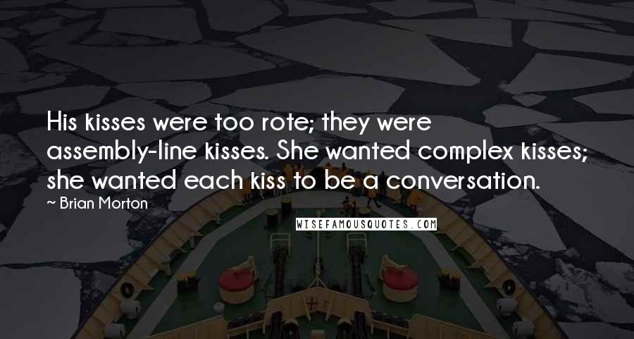 Brian Morton Quotes: His kisses were too rote; they were assembly-line kisses. She wanted complex kisses; she wanted each kiss to be a conversation.