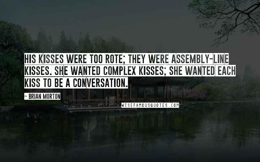 Brian Morton Quotes: His kisses were too rote; they were assembly-line kisses. She wanted complex kisses; she wanted each kiss to be a conversation.