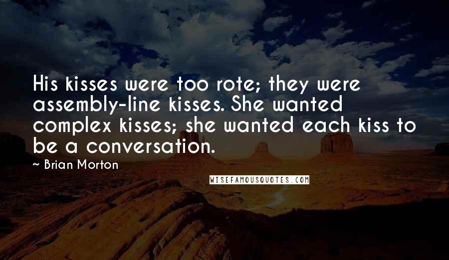 Brian Morton Quotes: His kisses were too rote; they were assembly-line kisses. She wanted complex kisses; she wanted each kiss to be a conversation.