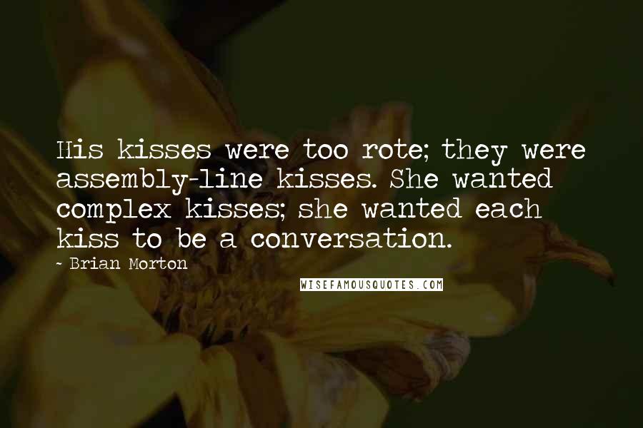 Brian Morton Quotes: His kisses were too rote; they were assembly-line kisses. She wanted complex kisses; she wanted each kiss to be a conversation.