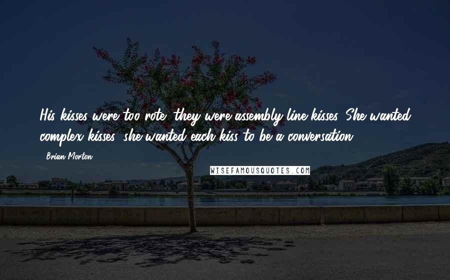 Brian Morton Quotes: His kisses were too rote; they were assembly-line kisses. She wanted complex kisses; she wanted each kiss to be a conversation.
