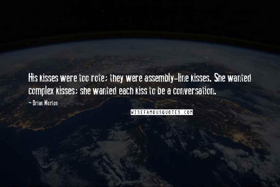 Brian Morton Quotes: His kisses were too rote; they were assembly-line kisses. She wanted complex kisses; she wanted each kiss to be a conversation.