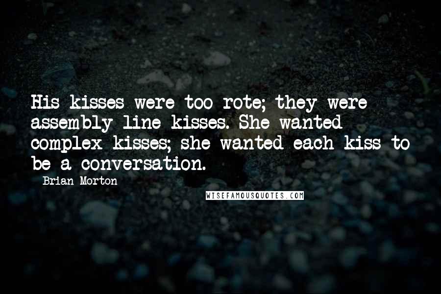 Brian Morton Quotes: His kisses were too rote; they were assembly-line kisses. She wanted complex kisses; she wanted each kiss to be a conversation.