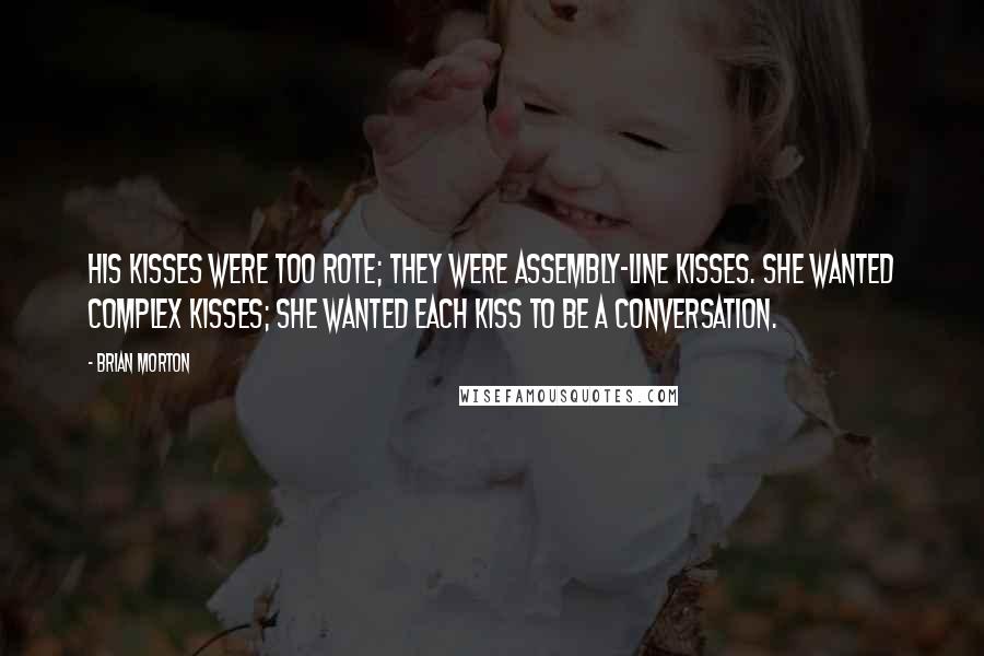 Brian Morton Quotes: His kisses were too rote; they were assembly-line kisses. She wanted complex kisses; she wanted each kiss to be a conversation.