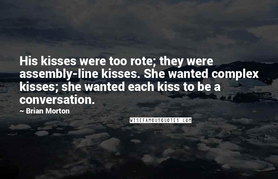 Brian Morton Quotes: His kisses were too rote; they were assembly-line kisses. She wanted complex kisses; she wanted each kiss to be a conversation.