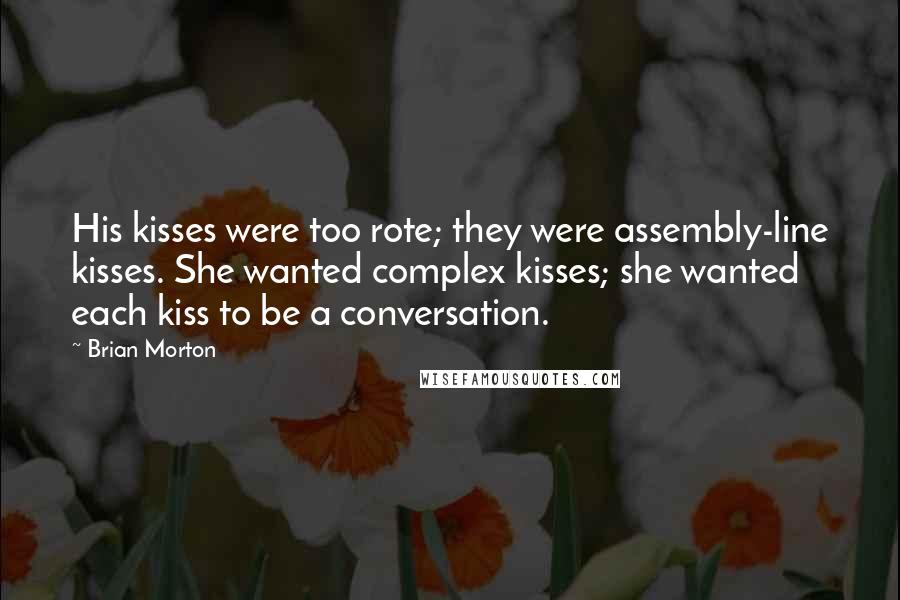 Brian Morton Quotes: His kisses were too rote; they were assembly-line kisses. She wanted complex kisses; she wanted each kiss to be a conversation.
