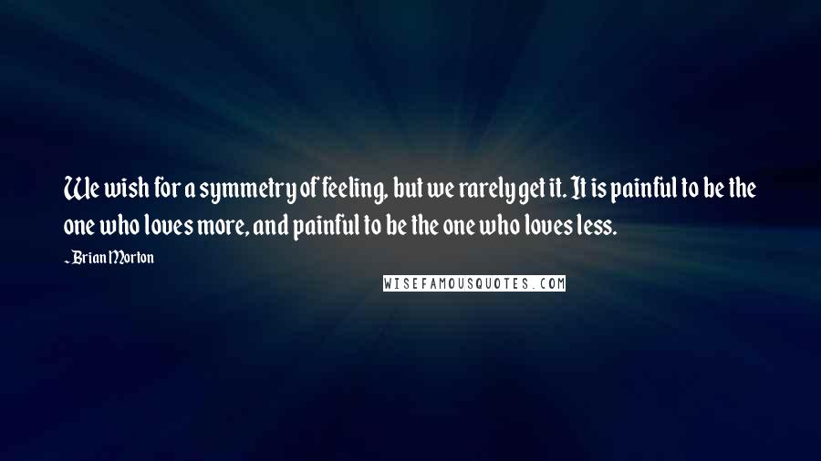 Brian Morton Quotes: We wish for a symmetry of feeling, but we rarely get it. It is painful to be the one who loves more, and painful to be the one who loves less.
