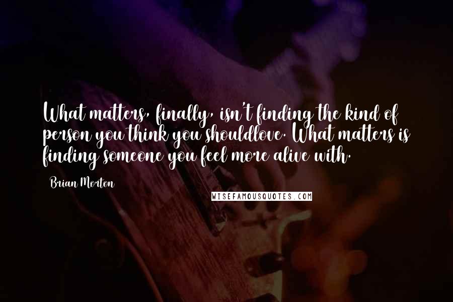 Brian Morton Quotes: What matters, finally, isn't finding the kind of person you think you shouldlove. What matters is finding someone you feel more alive with.