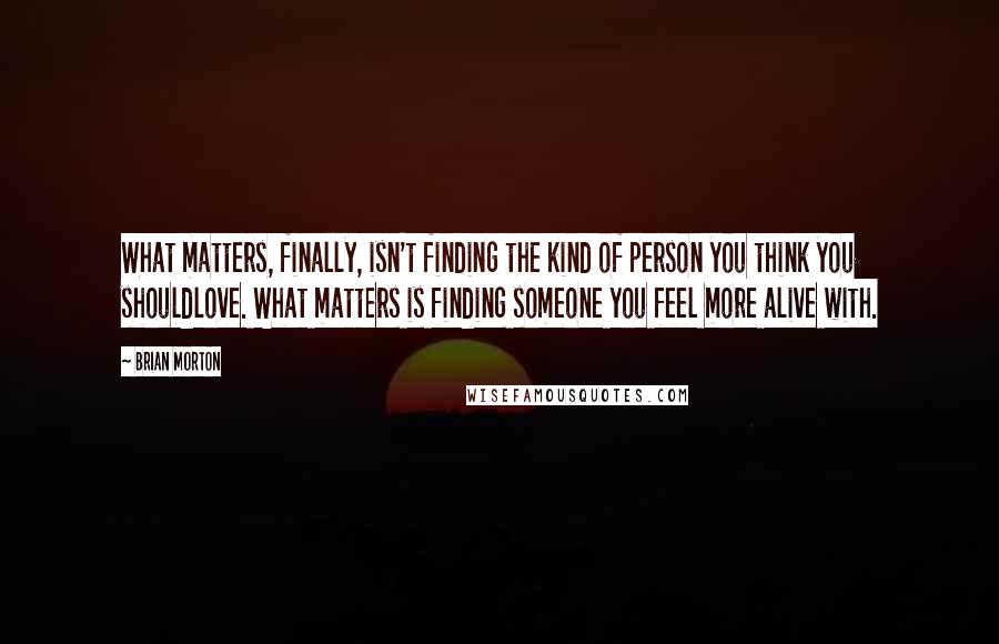 Brian Morton Quotes: What matters, finally, isn't finding the kind of person you think you shouldlove. What matters is finding someone you feel more alive with.