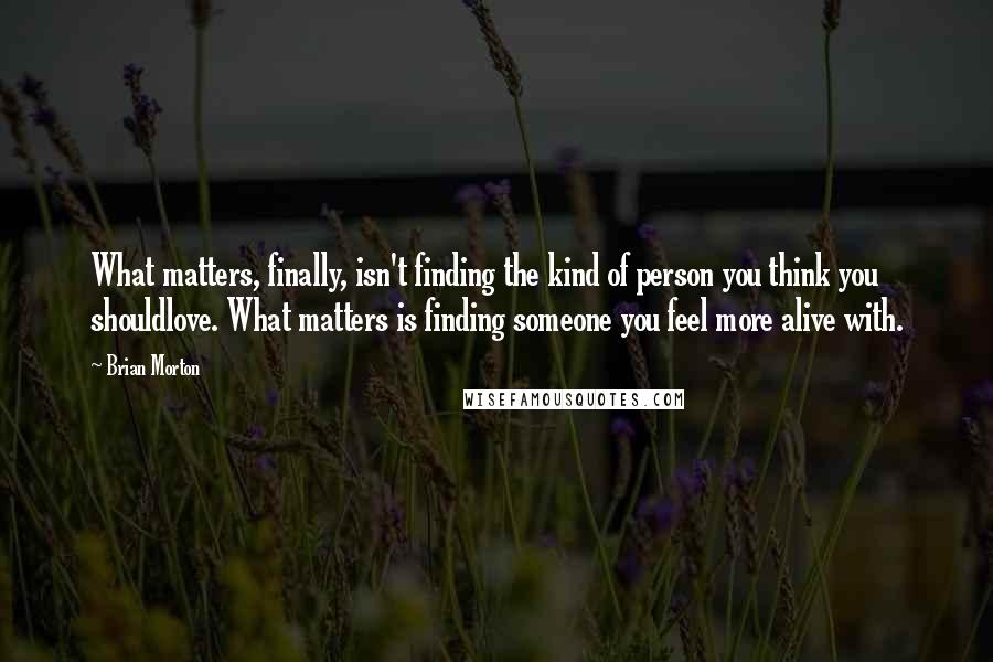 Brian Morton Quotes: What matters, finally, isn't finding the kind of person you think you shouldlove. What matters is finding someone you feel more alive with.