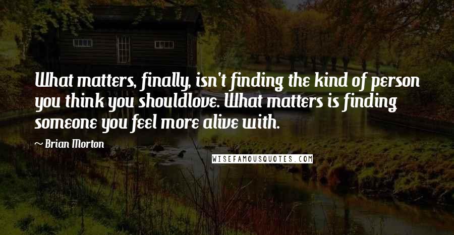 Brian Morton Quotes: What matters, finally, isn't finding the kind of person you think you shouldlove. What matters is finding someone you feel more alive with.