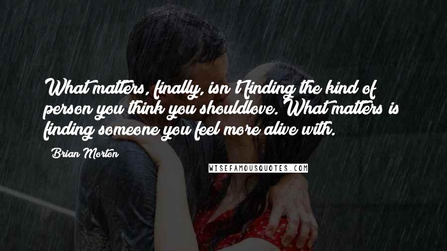 Brian Morton Quotes: What matters, finally, isn't finding the kind of person you think you shouldlove. What matters is finding someone you feel more alive with.