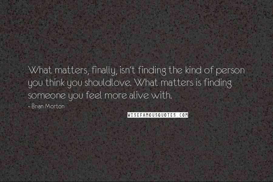 Brian Morton Quotes: What matters, finally, isn't finding the kind of person you think you shouldlove. What matters is finding someone you feel more alive with.