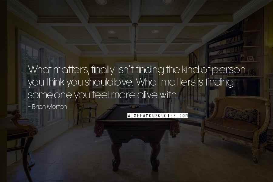 Brian Morton Quotes: What matters, finally, isn't finding the kind of person you think you shouldlove. What matters is finding someone you feel more alive with.