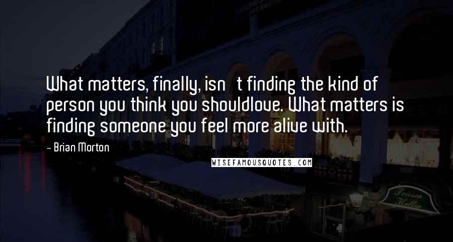 Brian Morton Quotes: What matters, finally, isn't finding the kind of person you think you shouldlove. What matters is finding someone you feel more alive with.