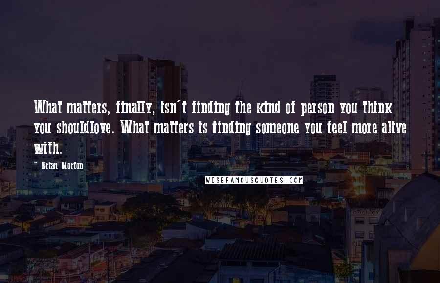 Brian Morton Quotes: What matters, finally, isn't finding the kind of person you think you shouldlove. What matters is finding someone you feel more alive with.