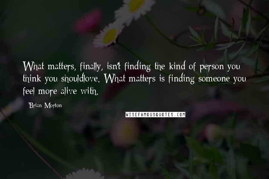 Brian Morton Quotes: What matters, finally, isn't finding the kind of person you think you shouldlove. What matters is finding someone you feel more alive with.