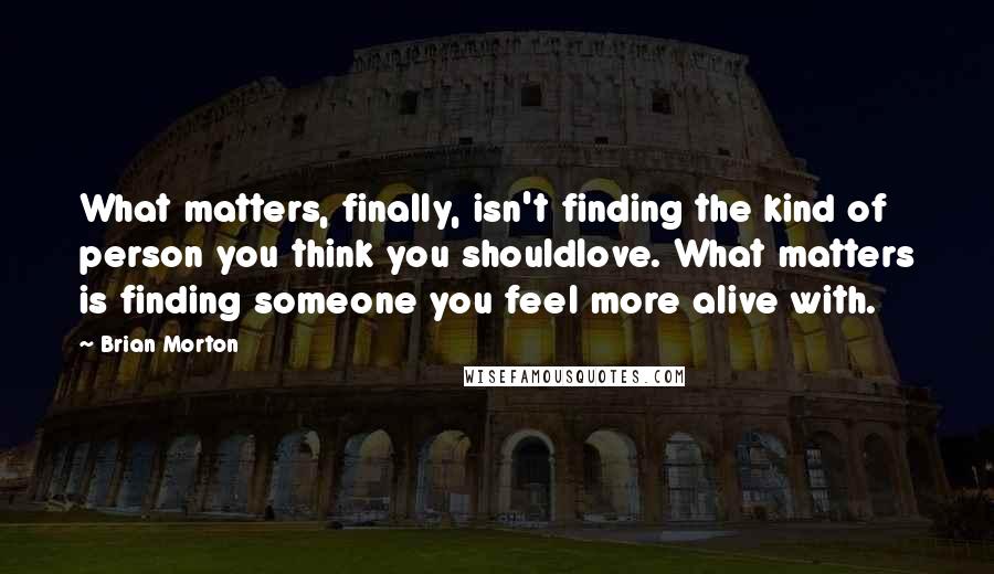 Brian Morton Quotes: What matters, finally, isn't finding the kind of person you think you shouldlove. What matters is finding someone you feel more alive with.