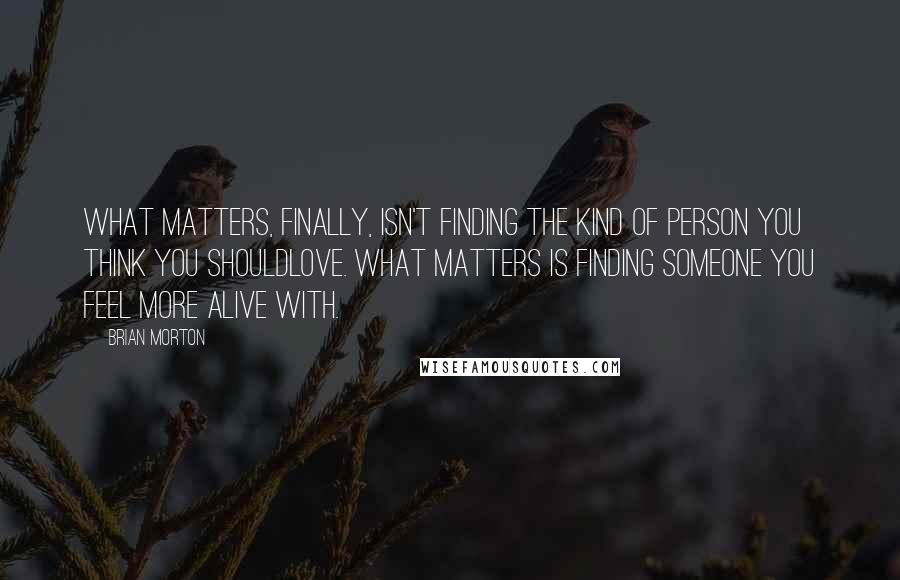 Brian Morton Quotes: What matters, finally, isn't finding the kind of person you think you shouldlove. What matters is finding someone you feel more alive with.