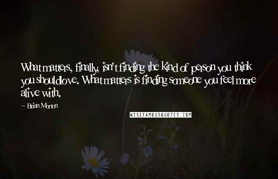 Brian Morton Quotes: What matters, finally, isn't finding the kind of person you think you shouldlove. What matters is finding someone you feel more alive with.