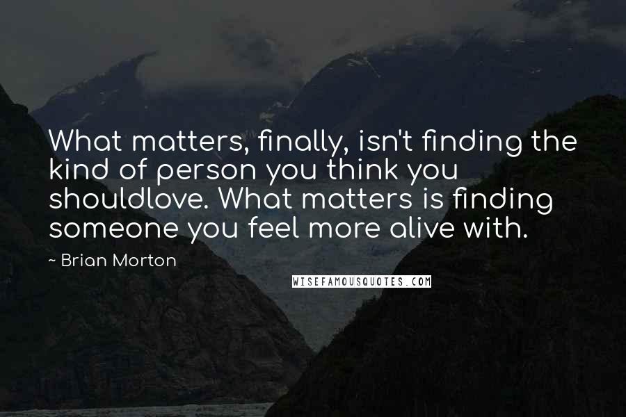 Brian Morton Quotes: What matters, finally, isn't finding the kind of person you think you shouldlove. What matters is finding someone you feel more alive with.