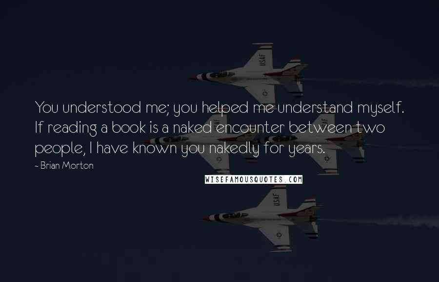 Brian Morton Quotes: You understood me; you helped me understand myself. If reading a book is a naked encounter between two people, I have known you nakedly for years.