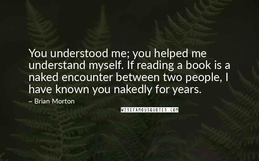 Brian Morton Quotes: You understood me; you helped me understand myself. If reading a book is a naked encounter between two people, I have known you nakedly for years.