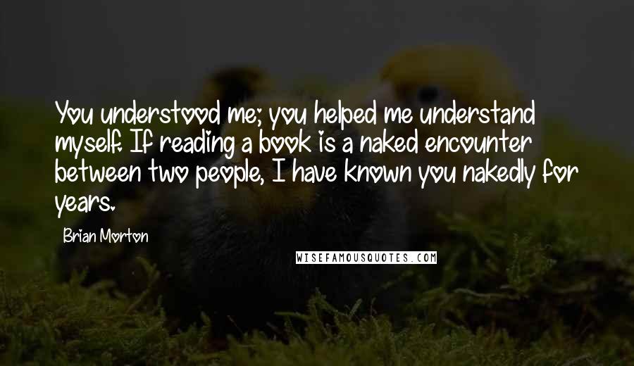 Brian Morton Quotes: You understood me; you helped me understand myself. If reading a book is a naked encounter between two people, I have known you nakedly for years.