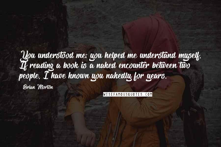 Brian Morton Quotes: You understood me; you helped me understand myself. If reading a book is a naked encounter between two people, I have known you nakedly for years.