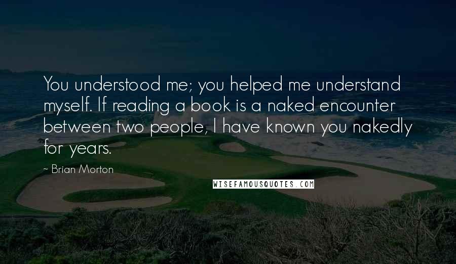 Brian Morton Quotes: You understood me; you helped me understand myself. If reading a book is a naked encounter between two people, I have known you nakedly for years.