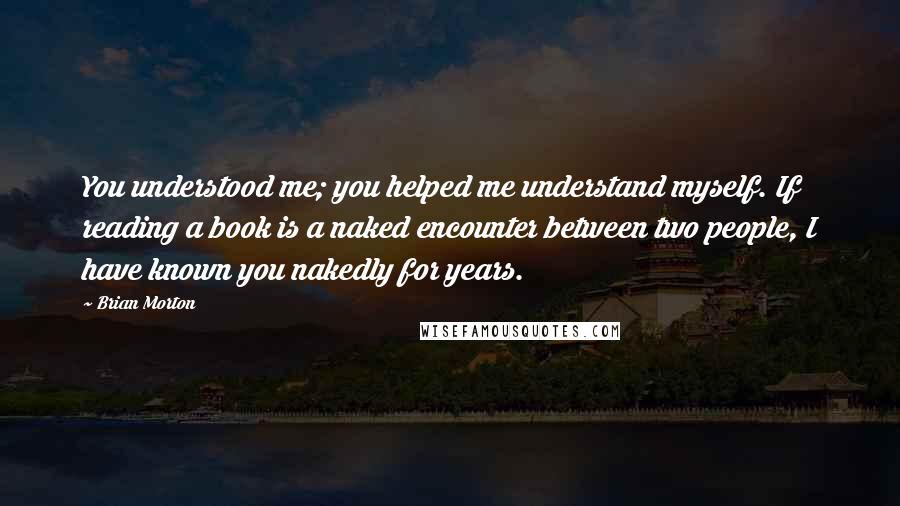 Brian Morton Quotes: You understood me; you helped me understand myself. If reading a book is a naked encounter between two people, I have known you nakedly for years.