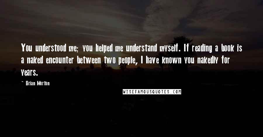 Brian Morton Quotes: You understood me; you helped me understand myself. If reading a book is a naked encounter between two people, I have known you nakedly for years.