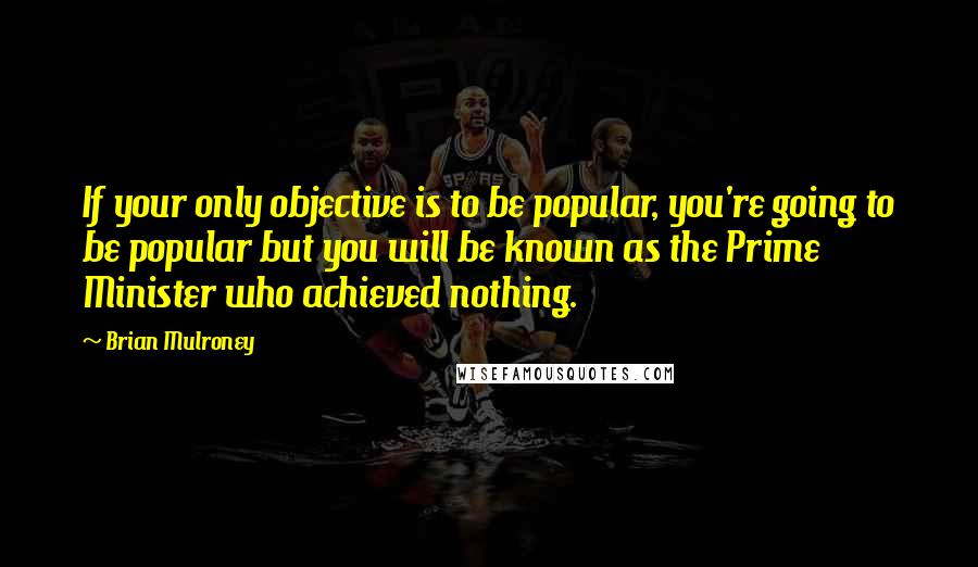 Brian Mulroney Quotes: If your only objective is to be popular, you're going to be popular but you will be known as the Prime Minister who achieved nothing.