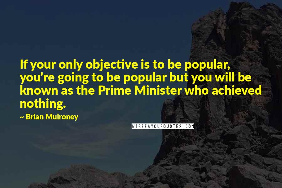 Brian Mulroney Quotes: If your only objective is to be popular, you're going to be popular but you will be known as the Prime Minister who achieved nothing.