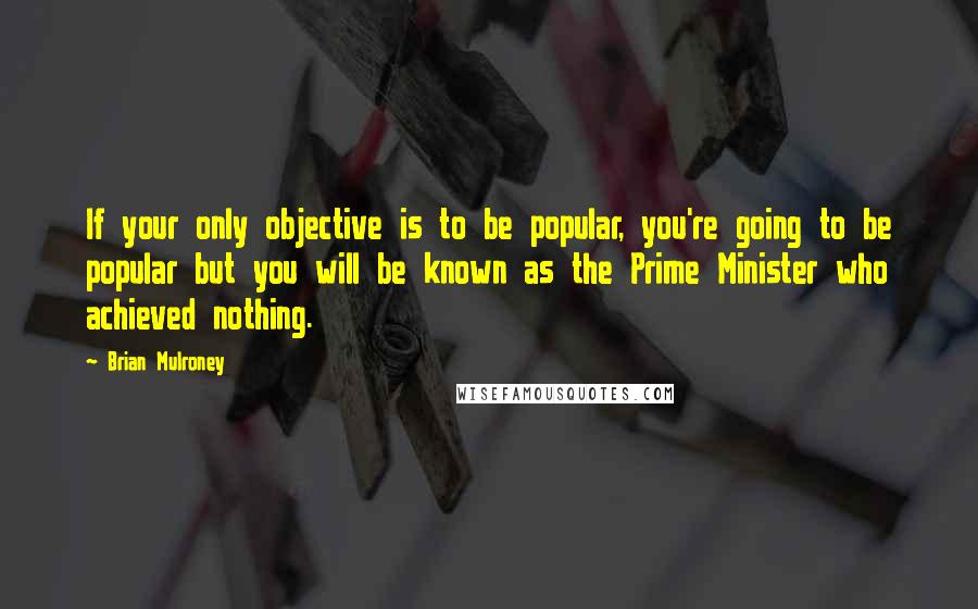 Brian Mulroney Quotes: If your only objective is to be popular, you're going to be popular but you will be known as the Prime Minister who achieved nothing.