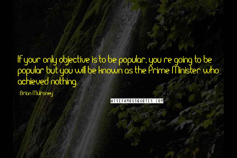 Brian Mulroney Quotes: If your only objective is to be popular, you're going to be popular but you will be known as the Prime Minister who achieved nothing.