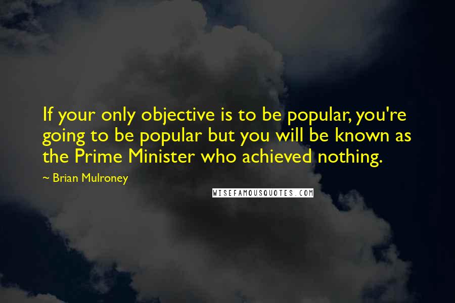 Brian Mulroney Quotes: If your only objective is to be popular, you're going to be popular but you will be known as the Prime Minister who achieved nothing.
