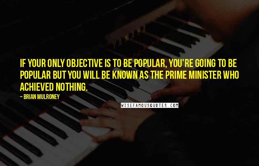 Brian Mulroney Quotes: If your only objective is to be popular, you're going to be popular but you will be known as the Prime Minister who achieved nothing.