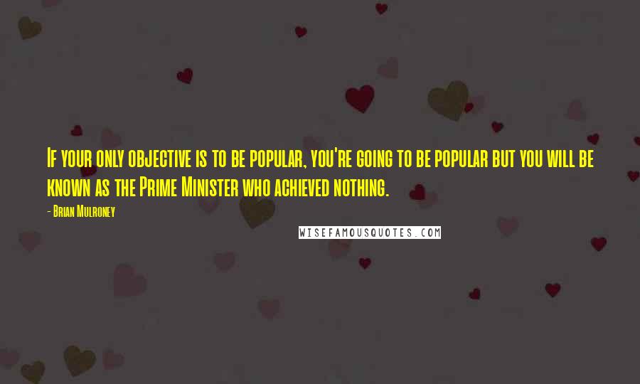 Brian Mulroney Quotes: If your only objective is to be popular, you're going to be popular but you will be known as the Prime Minister who achieved nothing.