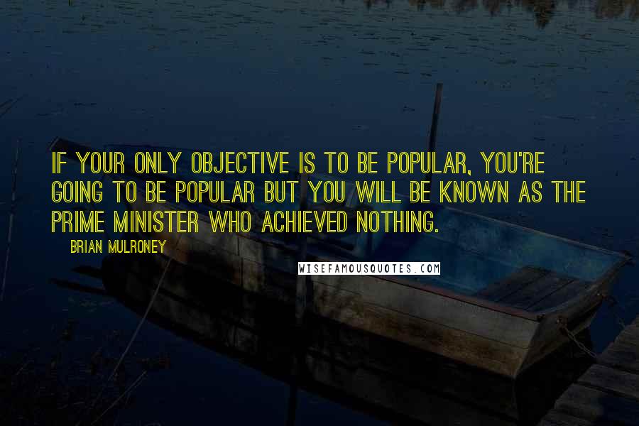 Brian Mulroney Quotes: If your only objective is to be popular, you're going to be popular but you will be known as the Prime Minister who achieved nothing.