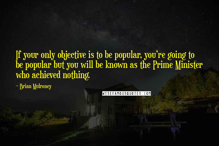 Brian Mulroney Quotes: If your only objective is to be popular, you're going to be popular but you will be known as the Prime Minister who achieved nothing.