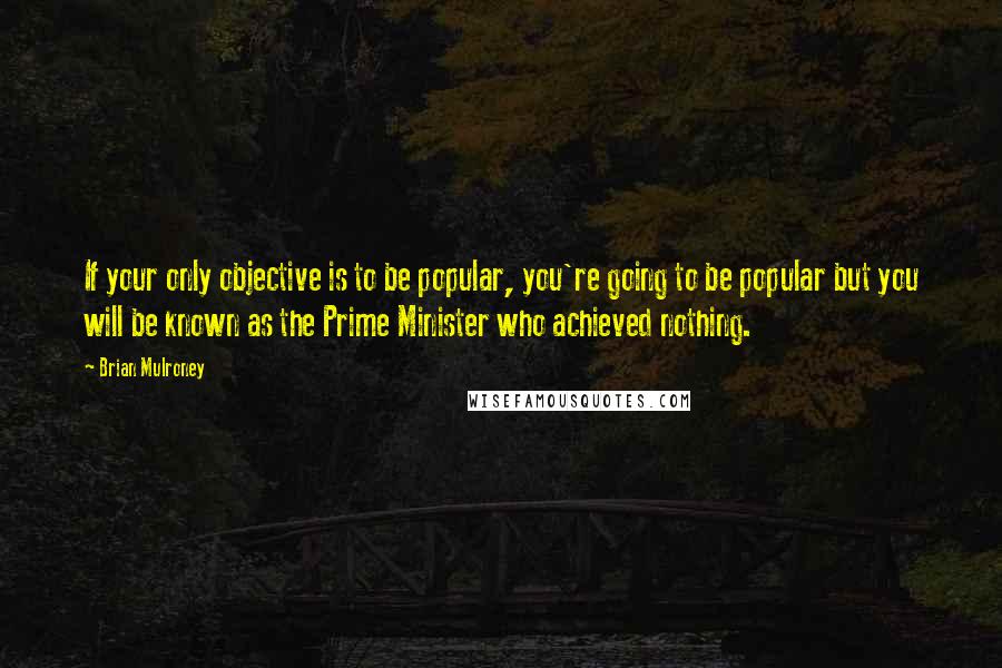 Brian Mulroney Quotes: If your only objective is to be popular, you're going to be popular but you will be known as the Prime Minister who achieved nothing.