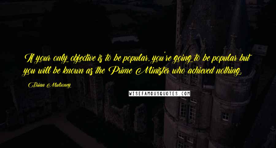 Brian Mulroney Quotes: If your only objective is to be popular, you're going to be popular but you will be known as the Prime Minister who achieved nothing.