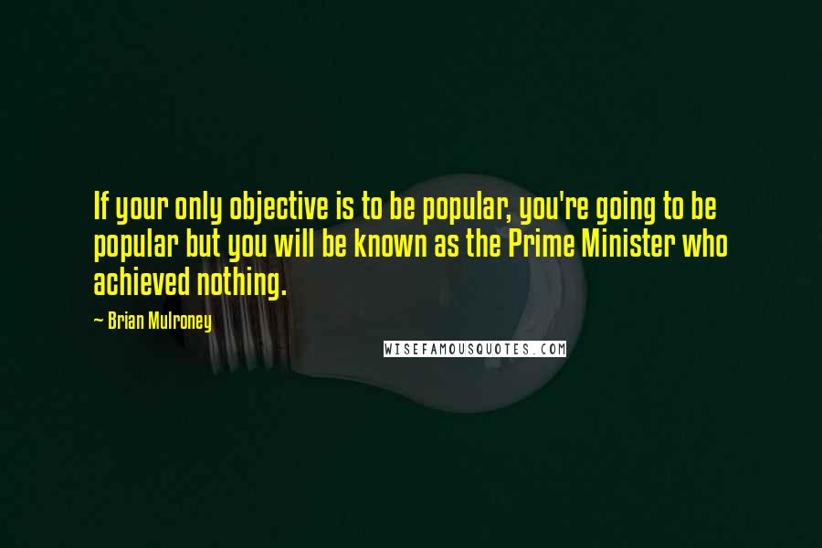 Brian Mulroney Quotes: If your only objective is to be popular, you're going to be popular but you will be known as the Prime Minister who achieved nothing.