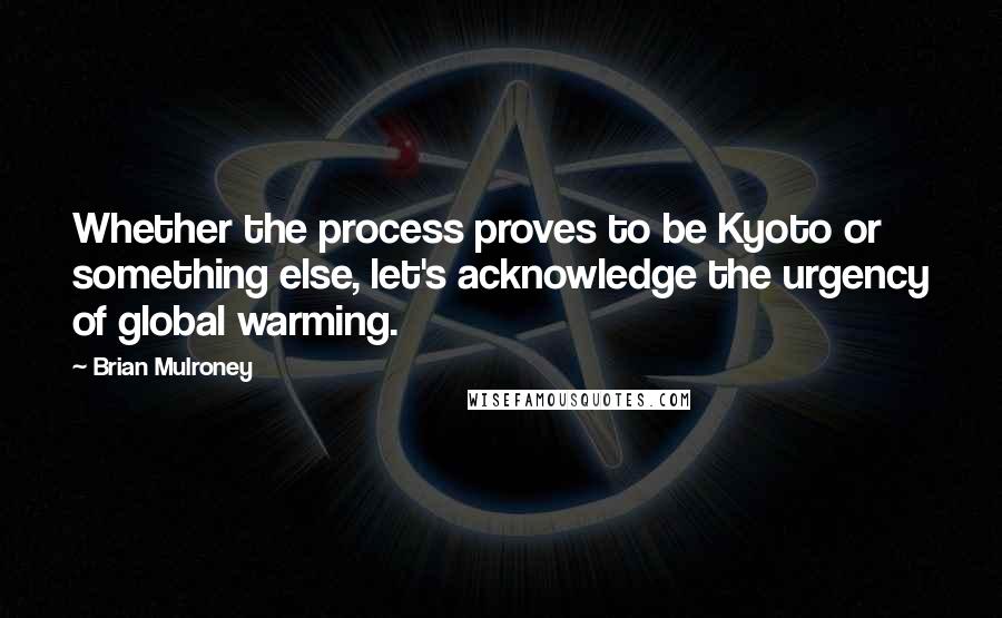 Brian Mulroney Quotes: Whether the process proves to be Kyoto or something else, let's acknowledge the urgency of global warming.