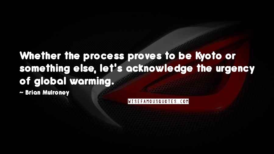 Brian Mulroney Quotes: Whether the process proves to be Kyoto or something else, let's acknowledge the urgency of global warming.