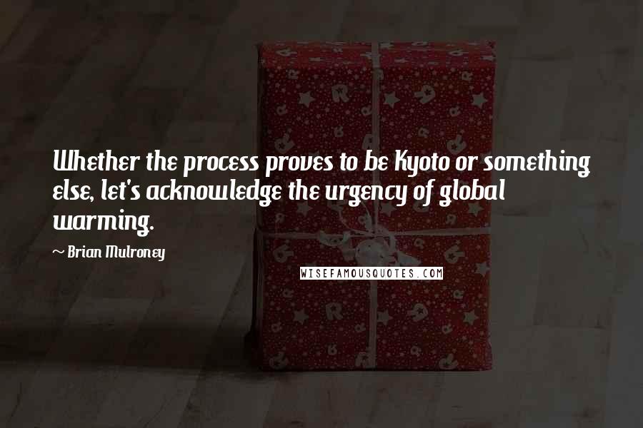 Brian Mulroney Quotes: Whether the process proves to be Kyoto or something else, let's acknowledge the urgency of global warming.