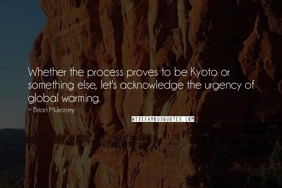 Brian Mulroney Quotes: Whether the process proves to be Kyoto or something else, let's acknowledge the urgency of global warming.
