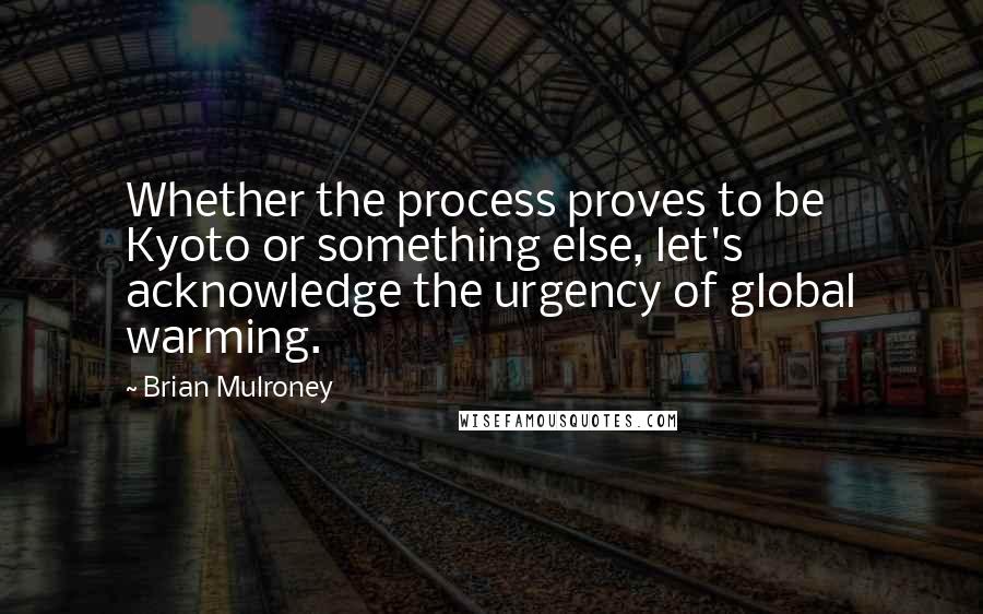 Brian Mulroney Quotes: Whether the process proves to be Kyoto or something else, let's acknowledge the urgency of global warming.